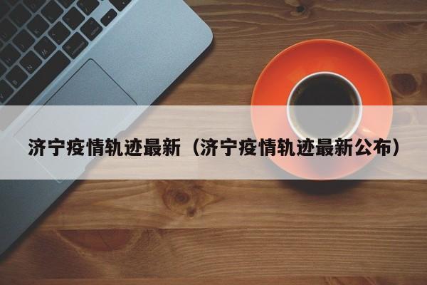 济宁疫情轨迹最新（济宁疫情轨迹最新公布）