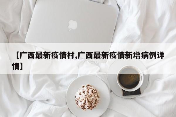 【广西最新疫情村,广西最新疫情新增病例详情】