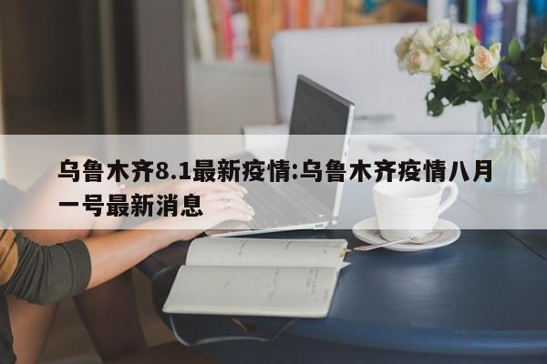 乌鲁木齐8.1最新疫情:乌鲁木齐疫情八月一号最新消息