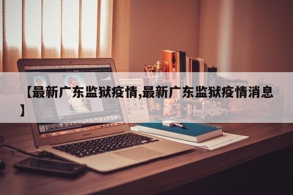 【最新广东监狱疫情,最新广东监狱疫情消息】