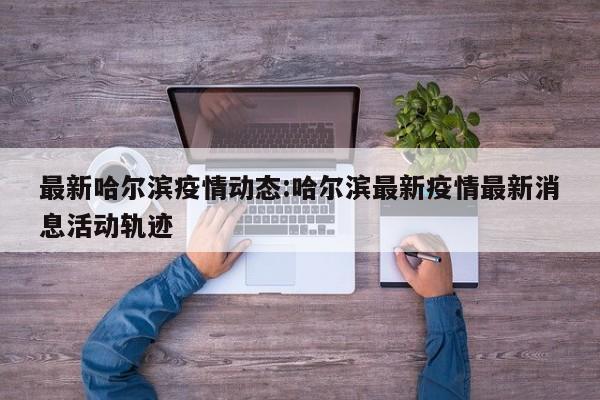 最新哈尔滨疫情动态:哈尔滨最新疫情最新消息活动轨迹