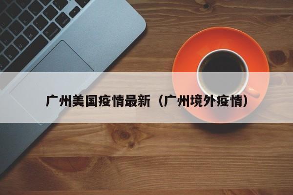 广州美国疫情最新（广州境外疫情）