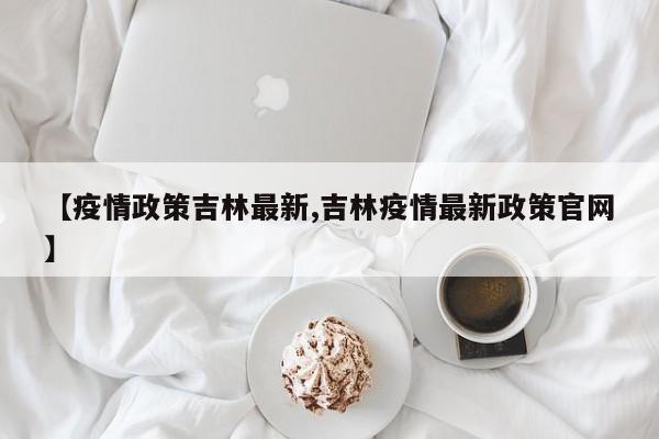 【疫情政策吉林最新,吉林疫情最新政策官网】
