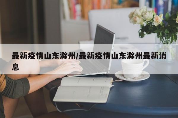 最新疫情山东滁州/最新疫情山东滁州最新消息