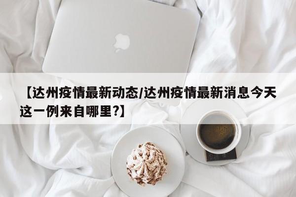 【达州疫情最新动态/达州疫情最新消息今天这一例来自哪里?】