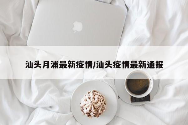 汕头月浦最新疫情/汕头疫情最新通报