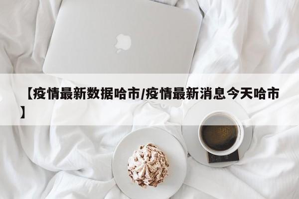 【疫情最新数据哈市/疫情最新消息今天哈市】