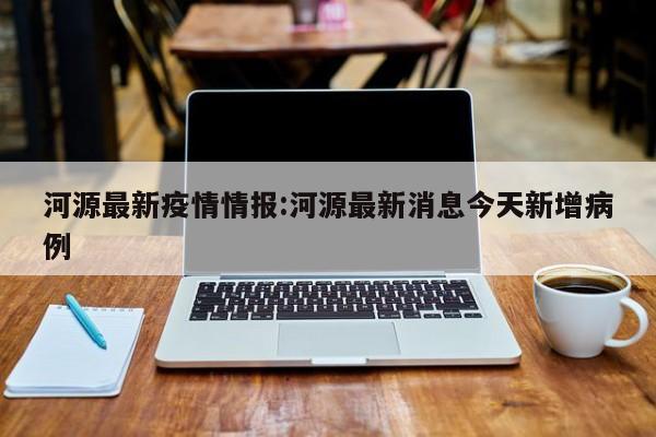 河源最新疫情情报:河源最新消息今天新增病例