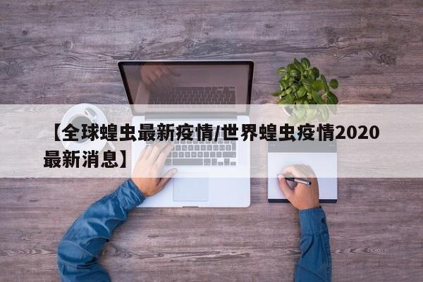 【全球蝗虫最新疫情/世界蝗虫疫情2020最新消息】