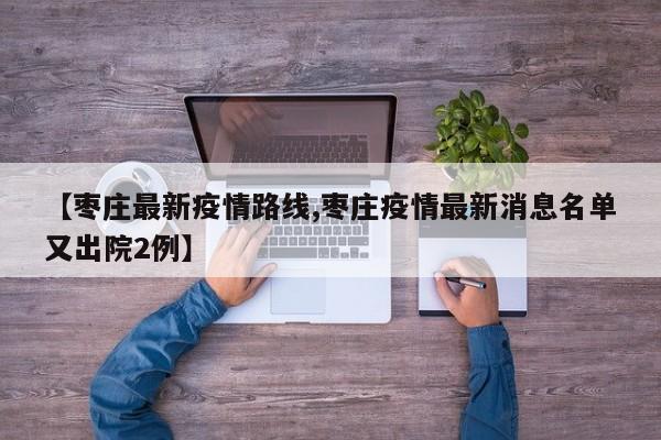 【枣庄最新疫情路线,枣庄疫情最新消息名单又出院2例】
