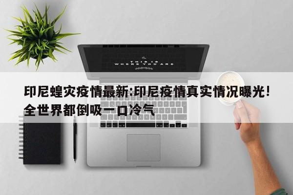 印尼蝗灾疫情最新:印尼疫情真实情况曝光!全世界都倒吸一口冷气