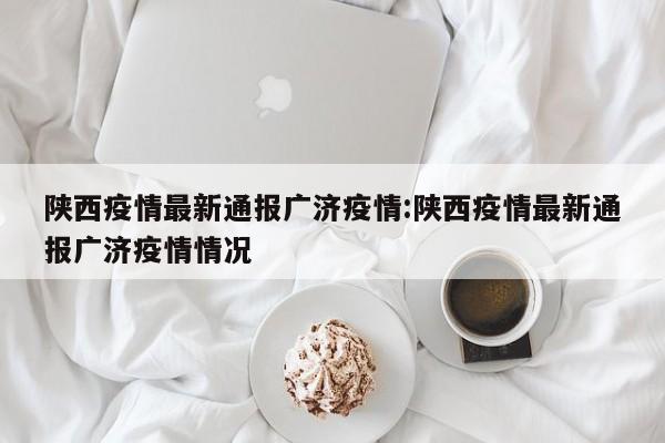 陕西疫情最新通报广济疫情:陕西疫情最新通报广济疫情情况