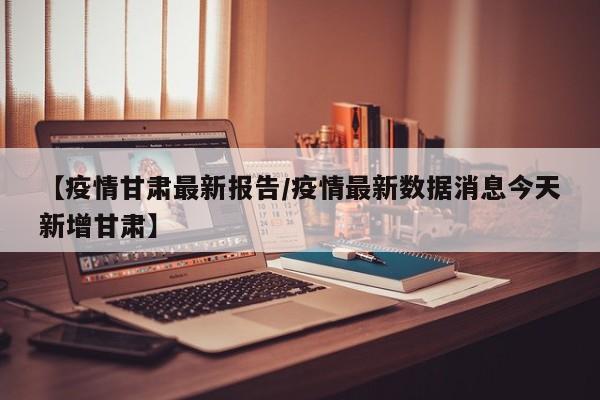 【疫情甘肃最新报告/疫情最新数据消息今天新增甘肃】