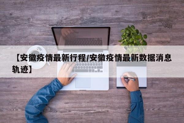 【安徽疫情最新行程/安徽疫情最新数据消息轨迹】