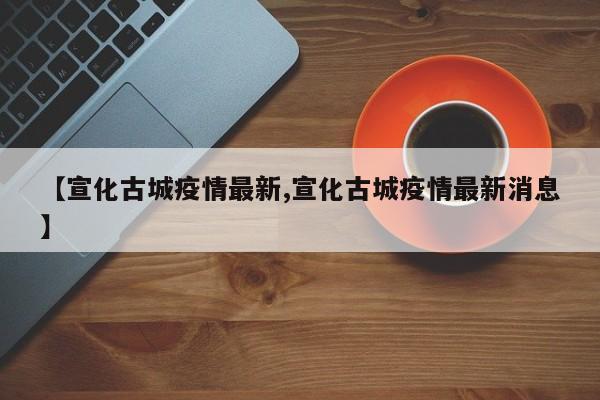 【宣化古城疫情最新,宣化古城疫情最新消息】