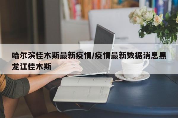 哈尔滨佳木斯最新疫情/疫情最新数据消息黑龙江佳木斯