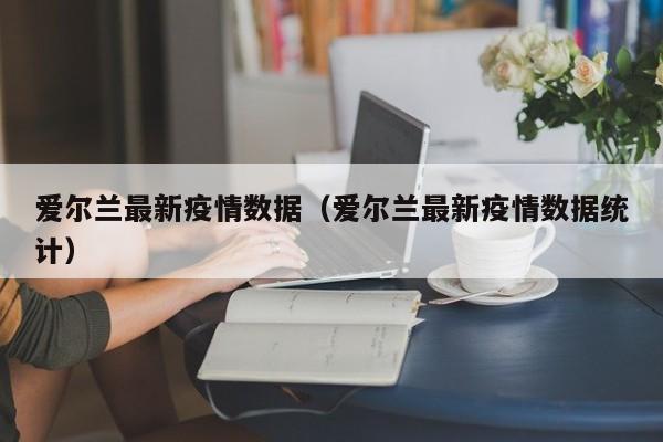 爱尔兰最新疫情数据（爱尔兰最新疫情数据统计）