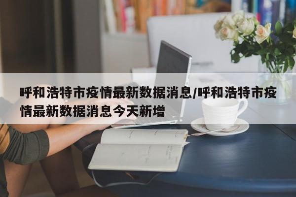 呼和浩特市疫情最新数据消息/呼和浩特市疫情最新数据消息今天新增