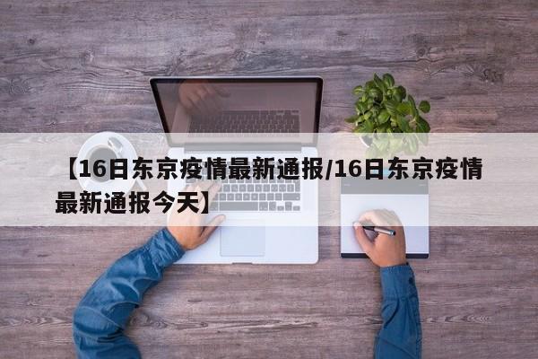 【16日东京疫情最新通报/16日东京疫情最新通报今天】