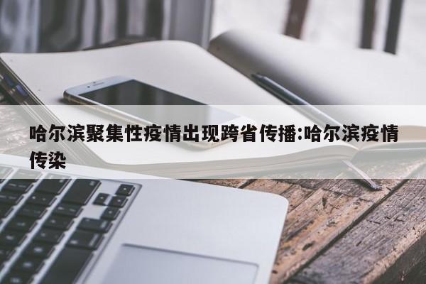 哈尔滨聚集性疫情出现跨省传播:哈尔滨疫情传染
