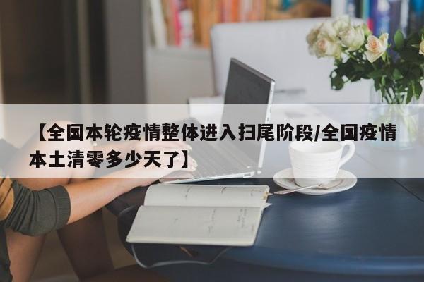 【全国本轮疫情整体进入扫尾阶段/全国疫情本土清零多少天了】