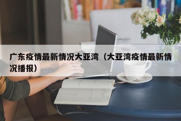广东疫情最新情况大亚湾（大亚湾疫情最新情况播报）