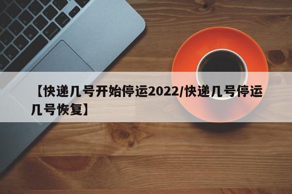 【快递几号开始停运2022/快递几号停运几号恢复】
