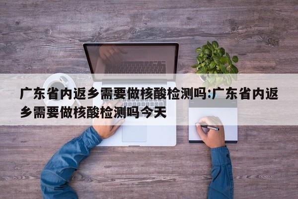 广东省内返乡需要做核酸检测吗:广东省内返乡需要做核酸检测吗今天