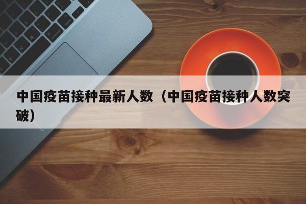 中国疫苗接种最新人数（中国疫苗接种人数突破）