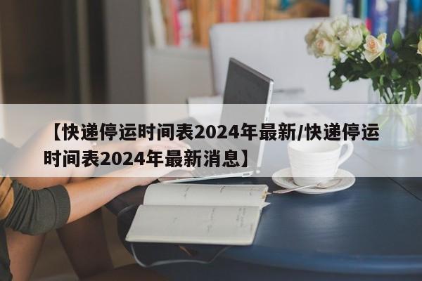 【快递停运时间表2024年最新/快递停运时间表2024年最新消息】