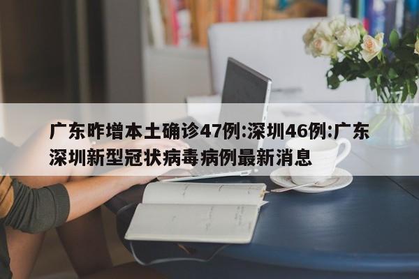 广东昨增本土确诊47例:深圳46例:广东深圳新型冠状病毒病例最新消息