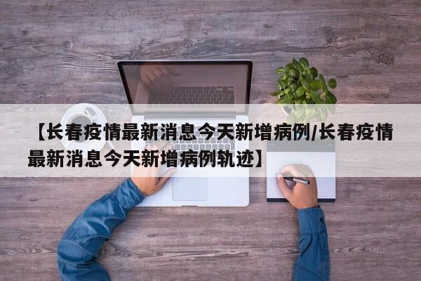 【长春疫情最新消息今天新增病例/长春疫情最新消息今天新增病例轨迹】