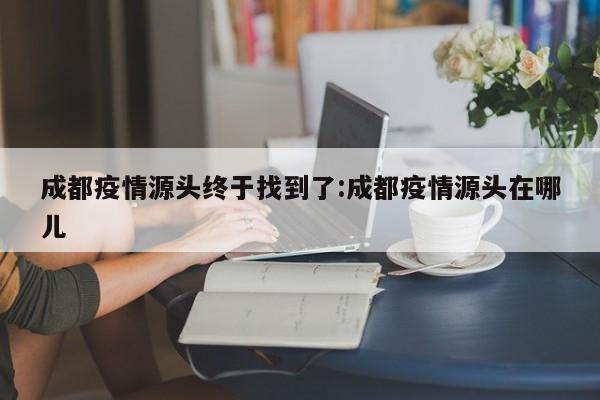 成都疫情源头终于找到了:成都疫情源头在哪儿