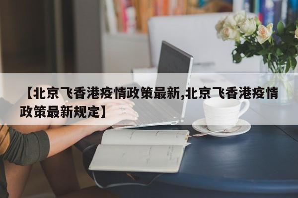 【北京飞香港疫情政策最新,北京飞香港疫情政策最新规定】