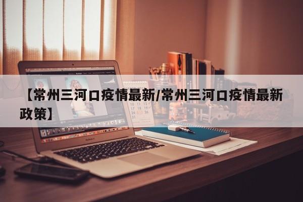 【常州三河口疫情最新/常州三河口疫情最新政策】
