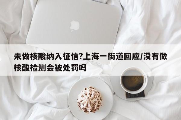 未做核酸纳入征信?上海一街道回应/没有做核酸检测会被处罚吗