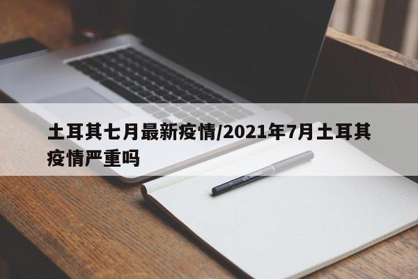 土耳其七月最新疫情/2021年7月土耳其疫情严重吗