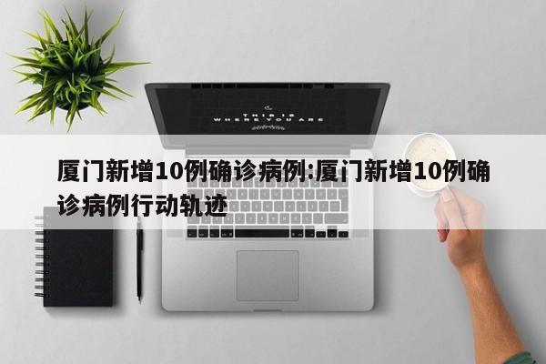 厦门新增10例确诊病例:厦门新增10例确诊病例行动轨迹