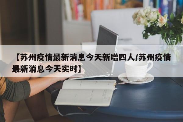 【苏州疫情最新消息今天新增四人/苏州疫情最新消息今天实时】