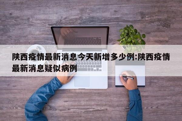 陕西疫情最新消息今天新增多少例:陕西疫情最新消息疑似病例