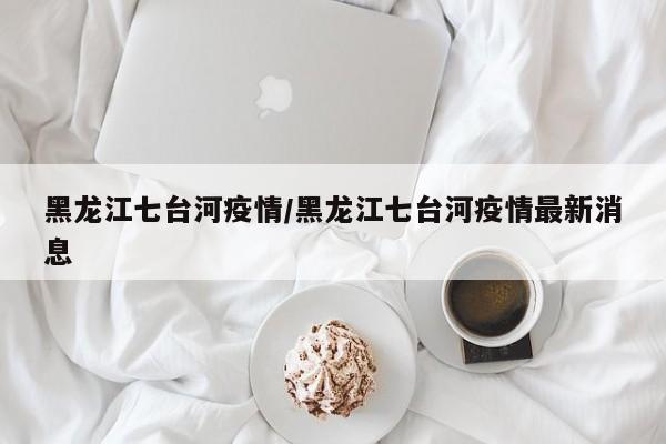 黑龙江七台河疫情/黑龙江七台河疫情最新消息