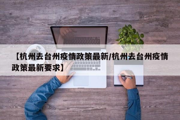 【杭州去台州疫情政策最新/杭州去台州疫情政策最新要求】