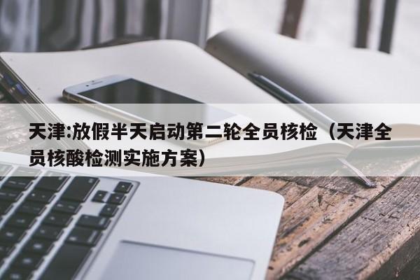 天津:放假半天启动第二轮全员核检(天津全员核酸检测实施方案)