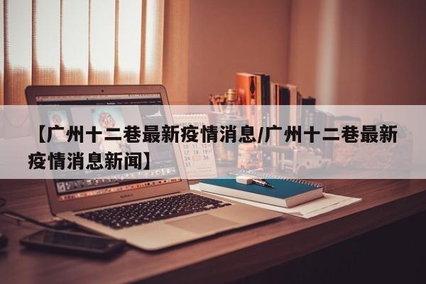 【广州十二巷最新疫情消息/广州十二巷最新疫情消息新闻】