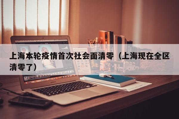 上海本轮疫情首次社会面清零(上海现在全区清零了)