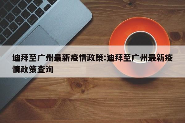 迪拜至广州最新疫情政策:迪拜至广州最新疫情政策查询