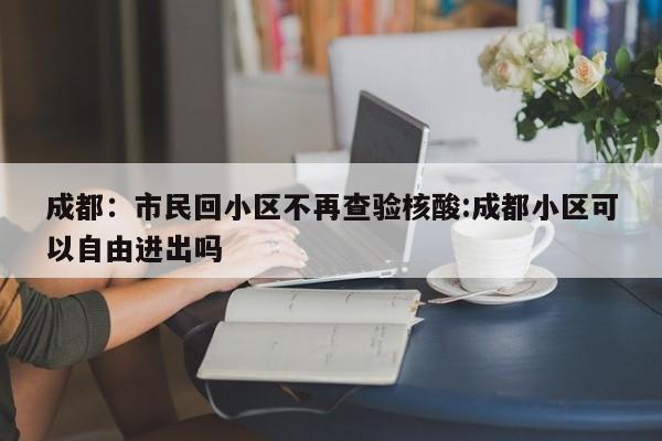 成都:市民回小区不再查验核酸:成都小区可以自由进出吗