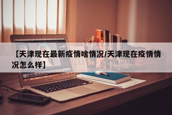 【天津现在最新疫情啥情况/天津现在疫情情况怎么样】
