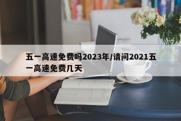 五一高速免费吗2023年/请问2021五一高速免费几天