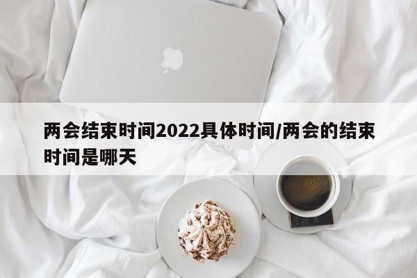 两会结束时间2022具体时间/两会的结束时间是哪天